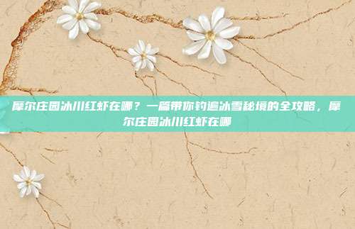 摩尔庄园冰川红虾在哪？一篇带你钓遍冰雪秘境的全攻略，摩尔庄园冰川红虾在哪