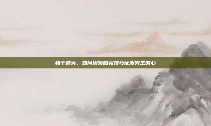 和平精英，如何用策略和技巧征服男生的心