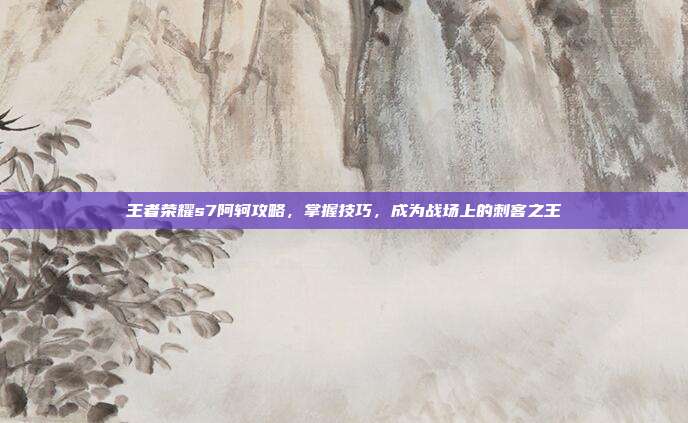 王者荣耀s7阿轲攻略，掌握技巧，成为战场上的刺客之王