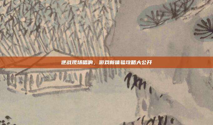 逆战现场唱响,游戏新体验攻略大公开