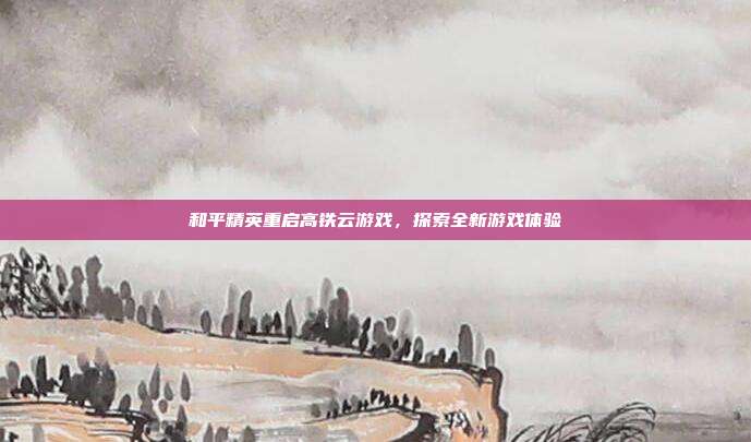 和平精英重启高铁云游戏,探索全新游戏体验
