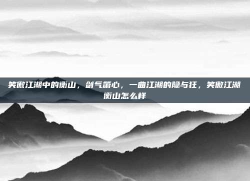 笑傲江湖中的衡山，剑气箫心，一曲江湖的隐与狂，笑傲江湖衡山怎么样