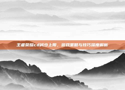 王者荣耀cd减少上限,游戏策略与技巧深度解析