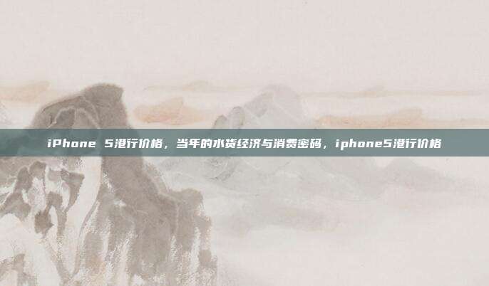 iPhone 5港行价格，当年的水货经济与消费密码，iphone5港行价格