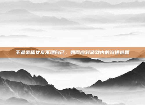 王者荣耀女友不理自己，如何应对游戏内的沟通难题