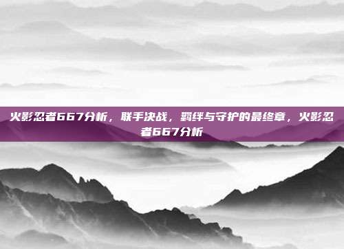 火影忍者667分析，联手决战，羁绊与守护的最终章，火影忍者667分析