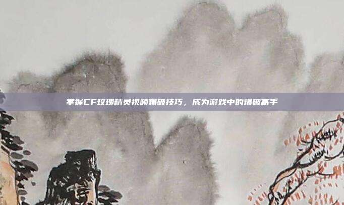 掌握CF玫瑰精灵视频爆破技巧，成为游戏中的爆破高手