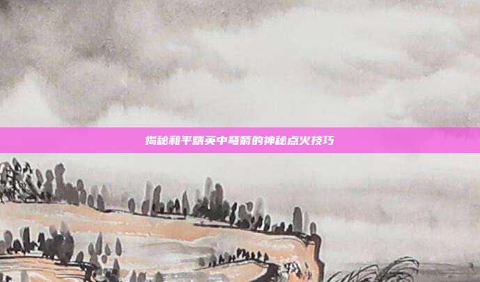 揭秘和平精英中弩箭的神秘点火技巧