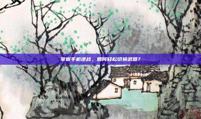 掌握手机逆战,如何轻松切换武器?