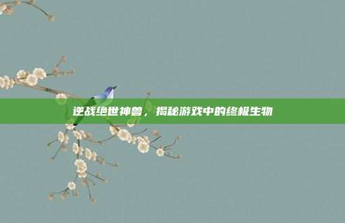 逆战绝世神兽，揭秘游戏中的终极生物