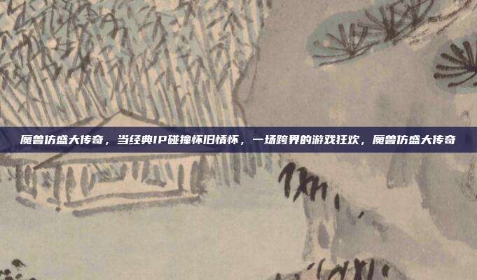 魔兽仿盛大传奇，当经典IP碰撞怀旧情怀，一场跨界的游戏狂欢，魔兽仿盛大传奇