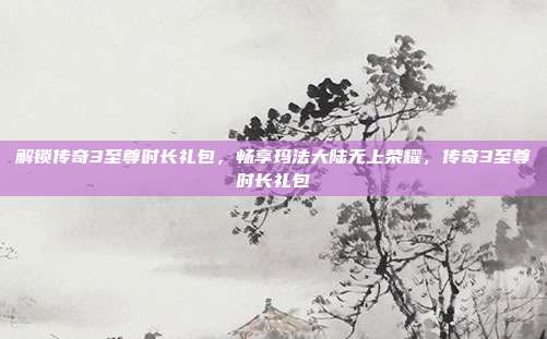解锁传奇3至尊时长礼包,畅享玛法大陆无上荣耀,传奇3至尊时长礼包