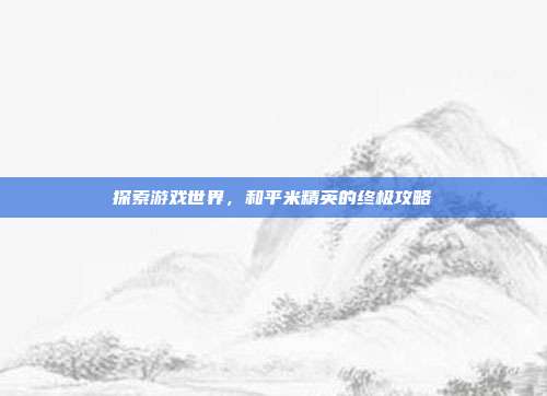 探索游戏世界，和平米精英的终极攻略