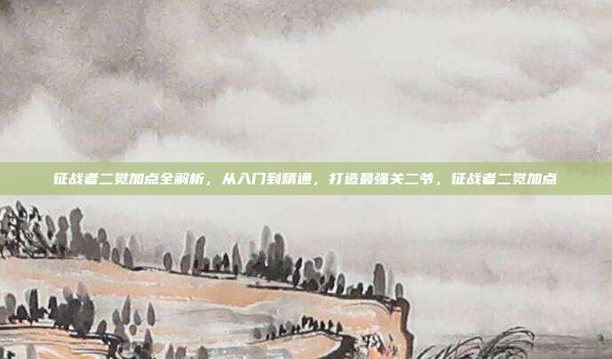 征战者二觉加点全解析，从入门到精通，打造最强关二爷，征战者二觉加点