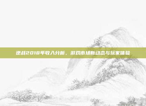 逆战2018年收入分析,游戏市场新动态与玩家体验