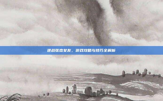 逆战张杰女友，游戏攻略与技巧全解析