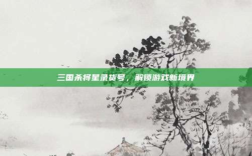 三国杀将星录货号，解锁游戏新境界
