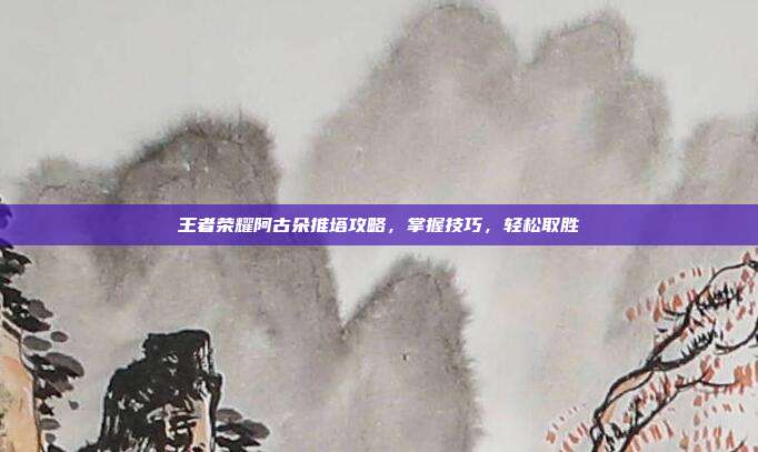 王者荣耀阿古朵推塔攻略，掌握技巧，轻松取胜