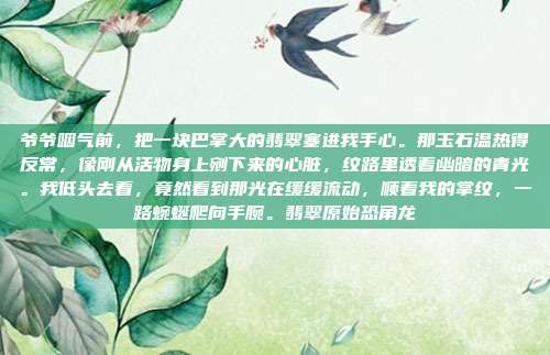 爷爷咽气前，把一块巴掌大的翡翠塞进我手心。那玉石温热得反常，像刚从活物身上剜下来的心脏，纹路里透着幽暗的青光。我低头去看，竟然看到那光在缓缓流动，顺着我的掌纹，一路蜿蜒爬向手腕。翡翠原始恐角龙