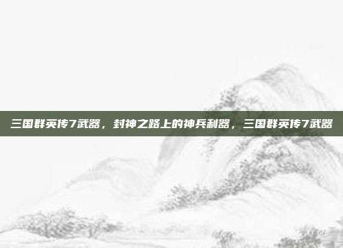 三国群英传7武器，封神之路上的神兵利器，三国群英传7武器