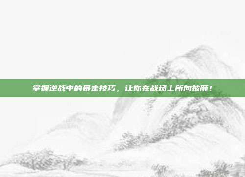 掌握逆战中的暴走技巧,让你在战场上所向披靡!