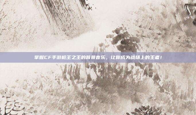 掌握CF手游枪王之王的背景音乐,让你成为战场上的王者!