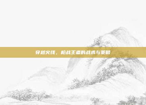 穿越火线，枪战王者的战术与策略