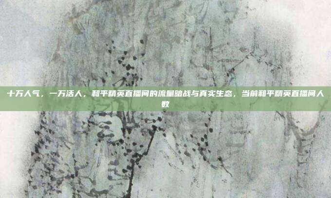 十万人气，一万活人，和平精英直播间的流量暗战与真实生态，当前和平精英直播间人数