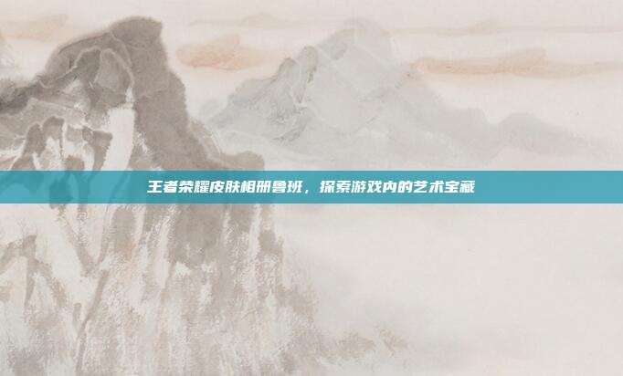王者荣耀皮肤相册鲁班,探索游戏内的艺术宝藏