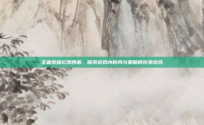 王者荣耀云凯西服，探索游戏内时尚与策略的完美结合