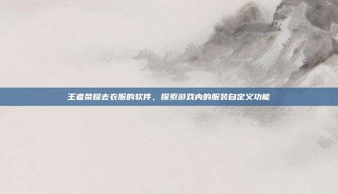 王者荣耀去衣服的软件，探索游戏内的服装自定义功能