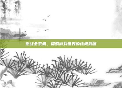 逆战全系机,探索游戏世界的终极武器