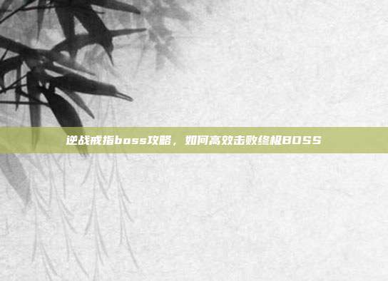 逆战戒指boss攻略,如何高效击败终极BOSS