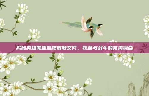 揭秘英雄联盟至臻皮肤系列,收藏与战斗的完美融合