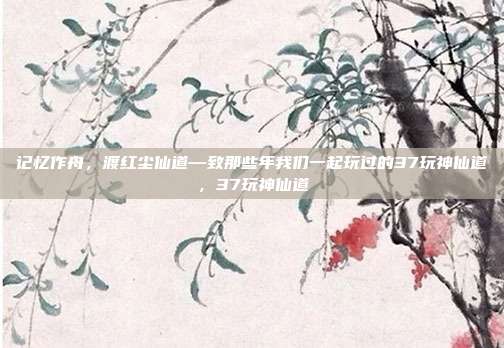 记忆作舟,渡红尘仙道—致那些年我们一起玩过的37玩神仙道,37玩神仙道