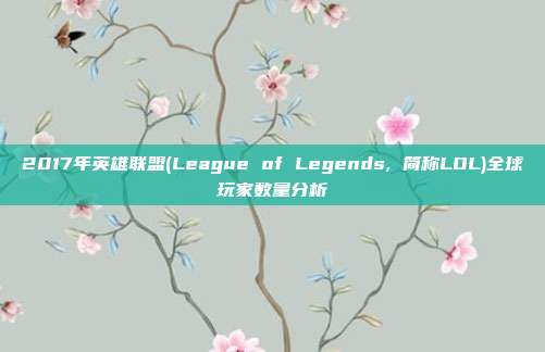 2017年英雄联盟(League of Legends, 简称LOL)全球玩家数量分析