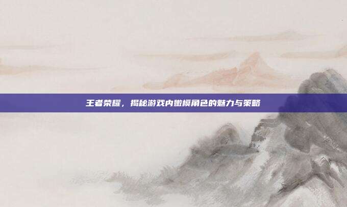 王者荣耀,揭秘游戏内嫩模角色的魅力与策略