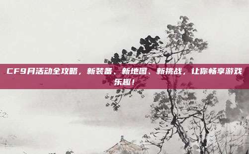 CF9月活动全攻略，新装备、新地图、新挑战，让你畅享游戏乐趣！