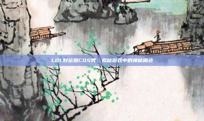 LOL好运姐COS秀,揭秘游戏中的神秘角色
