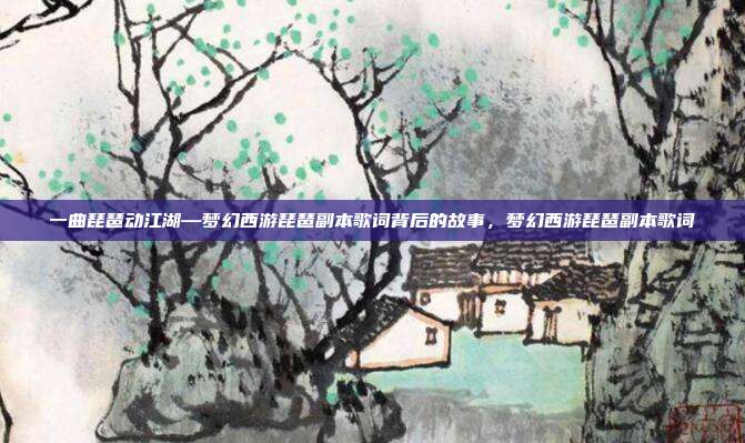 一曲琵琶动江湖—梦幻西游琵琶副本歌词背后的故事，梦幻西游琵琶副本歌词