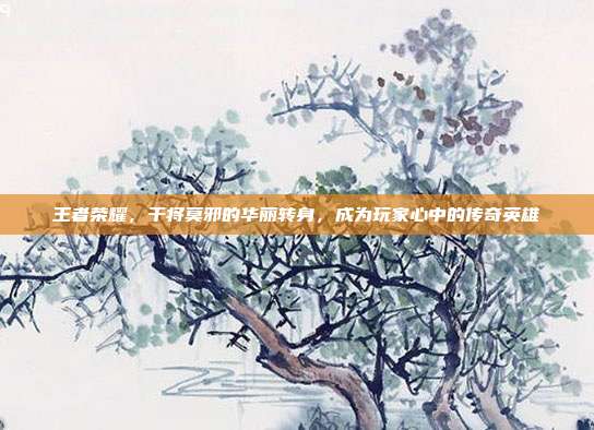 王者荣耀,干将莫邪的华丽转身,成为玩家心中的传奇英雄