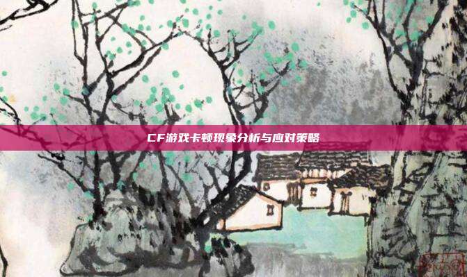 CF游戏卡顿现象分析与应对策略