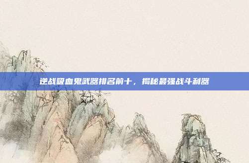 逆战吸血鬼武器排名前十,揭秘最强战斗利器