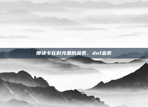 那块卡在时光里的金表,dnf金表