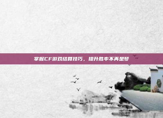 掌握CF游戏结算技巧,提升胜率不再是梦