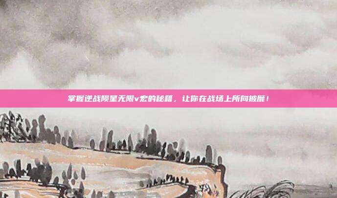 掌握逆战陨星无限v宏的秘籍,让你在战场上所向披靡!
