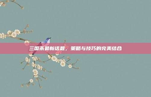 三国杀最新话题，策略与技巧的完美结合