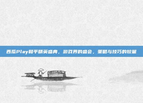 西瓜Play和平精英盛典，游戏界的盛会，策略与技巧的较量