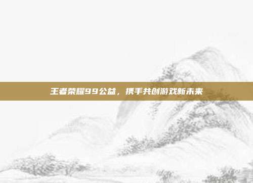 王者荣耀99公益，携手共创游戏新未来