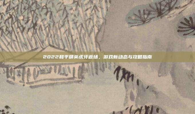 2022和平精英虎牙返场,游戏新动态与攻略指南